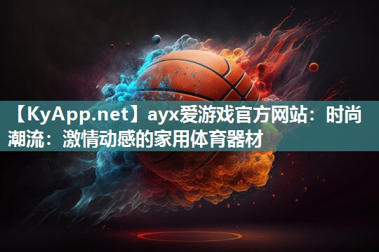 ayx爱游戏官方网站：时尚潮流：激情动感的家用体育器材