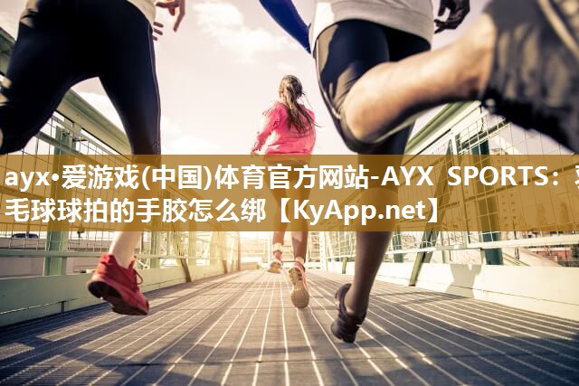 ayx·爱游戏(中国)体育官方网站-AYX SPORTS：羽毛球球拍的手胶怎么绑