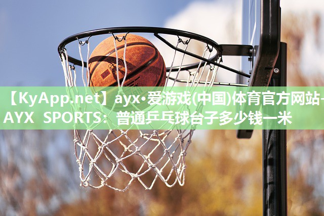 ayx·爱游戏(中国)体育官方网站-AYX SPORTS：普通乒乓球台子多少钱一米